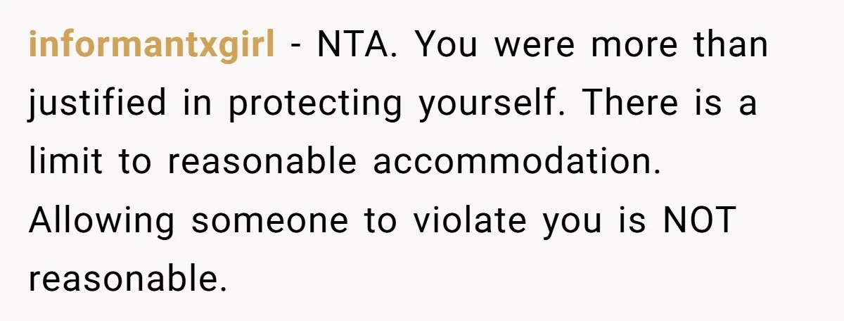 informantxgirl - NTA. You were more than justified in protecting yourself. There is a limit to reasonable accommodation. Allowing someone to violate you is NOT reasonable.