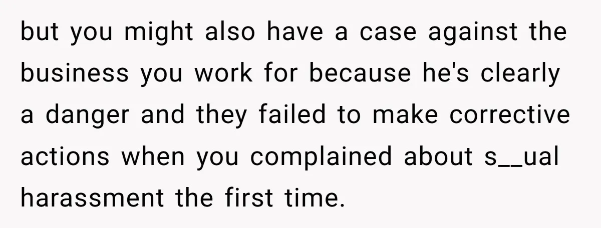 but you might also have a case against the business you work for because he's clearly a danger and they failed to make corrective actions when you complained about s__ual...