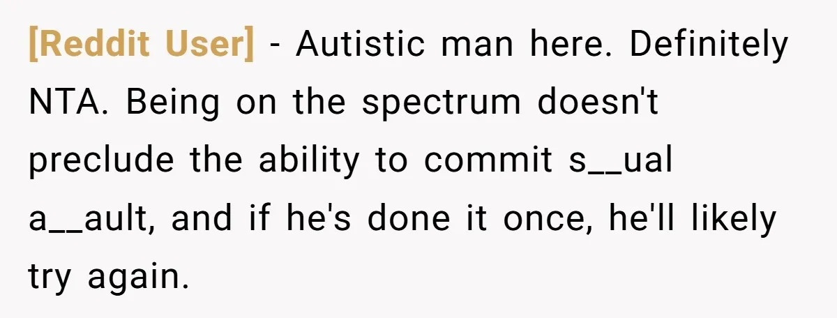 [Reddit User] - Autistic man here. Definitely NTA. Being on the spectrum doesn't preclude the ability to commit s__ual a__ault, and if he's done it once, he'll likely try again.