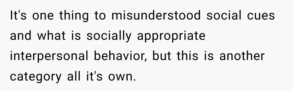 It's one thing to misunderstood social cues and what is socially appropriate interpersonal behavior, but this is another category all it's own.