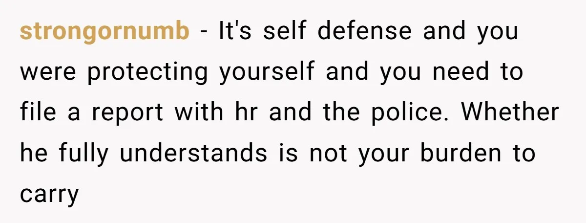 strongornumb - It's self defense and you were protecting yourself and you need to file a report with hr and the police. Whether he fully understands is not your burden...