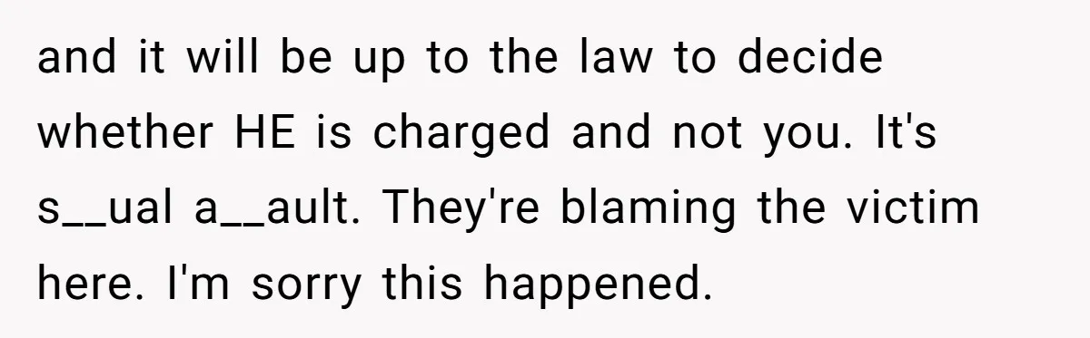 and it will be up to the law to decide whether HE is charged and not you. It's s__ual a__ault. They're blaming the victim here. I'm sorry this happened.