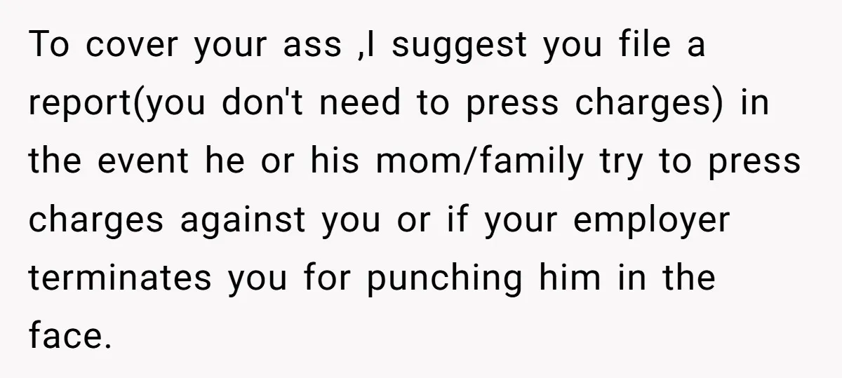 To cover your ass ,I suggest you file a report(you don't need to press charges) in the event he or his mom/family try to press charges against you or if...