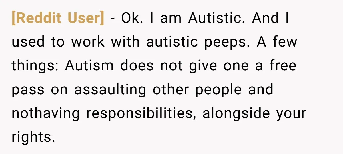 [Reddit User] - Ok. I am Autistic. And I used to work with autistic peeps. A few things: Autism does not give one a free pass on assaulting other people...