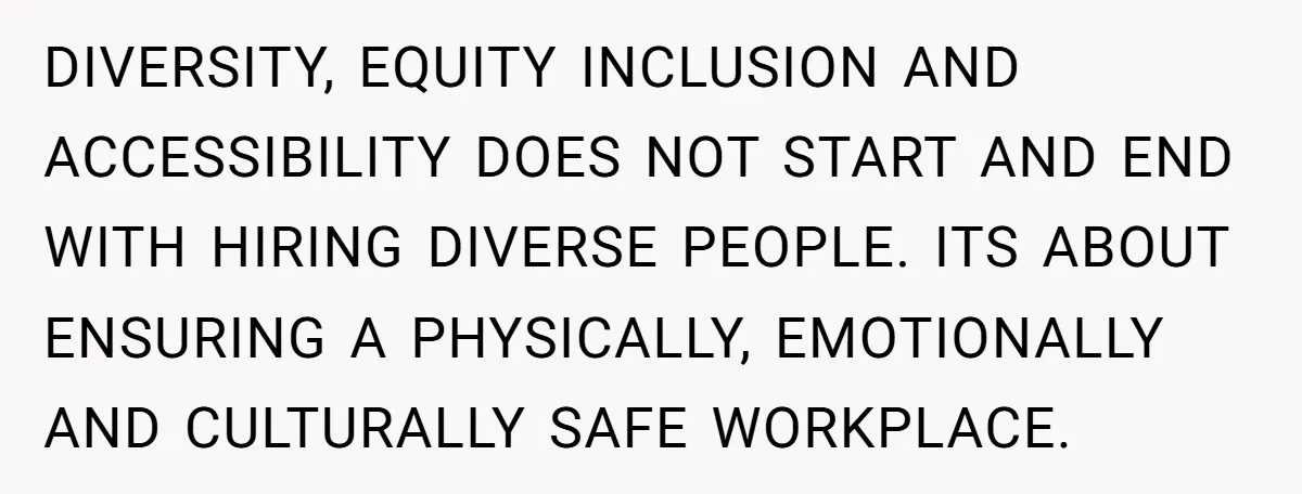 DIVERSITY, EQUITY INCLUSION AND ACCESSIBILITY DOES NOT START AND END WITH HIRING DIVERSE PEOPLE. ITS ABOUT ENSURING A PHYSICALLY, EMOTIONALLY AND CULTURALLY SAFE WORKPLACE.