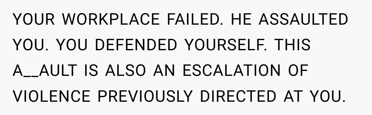 YOUR WORKPLACE FAILED. HE ASSAULTED YOU. YOU DEFENDED YOURSELF. THIS A__AULT IS ALSO AN ESCALATION OF VIOLENCE PREVIOUSLY DIRECTED AT YOU.