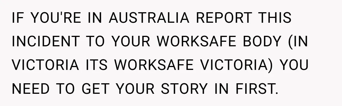 IF YOU'RE IN AUSTRALIA REPORT THIS INCIDENT TO YOUR WORKSAFE BODY (IN VICTORIA ITS WORKSAFE VICTORIA) YOU NEED TO GET YOUR STORY IN FIRST.