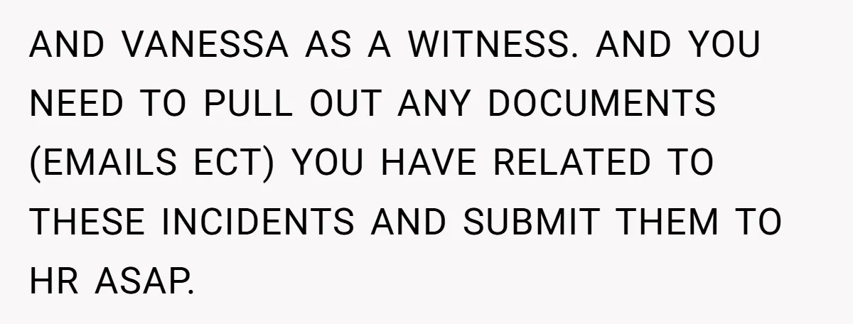 AND VANESSA AS A WITNESS. AND YOU NEED TO PULL OUT ANY DOCUMENTS (EMAILS ECT) YOU HAVE RELATED TO THESE INCIDENTS AND SUBMIT THEM TO HR ASAP.