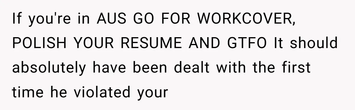 If you're in AUS GO FOR WORKCOVER, POLISH YOUR RESUME AND GTFO It should absolutely have been dealt with the first time he violated your