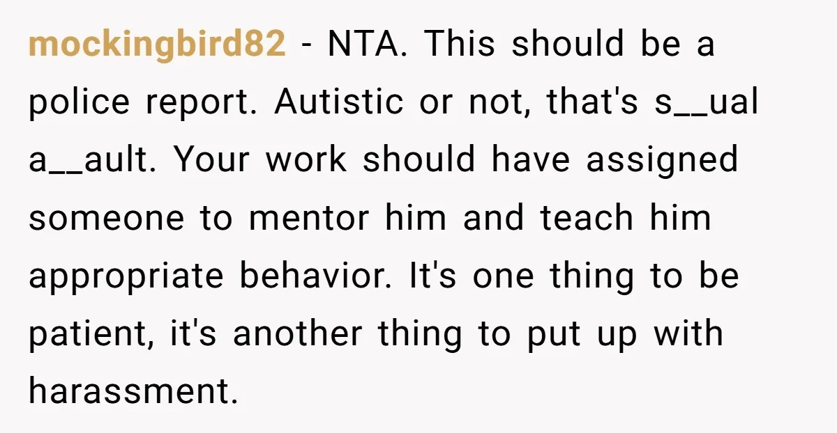 mockingbird82 - NTA. This should be a police report. Autistic or not, that's s__ual a__ault. Your work should have assigned someone to mentor him and teach him appropriate behavior. It's...