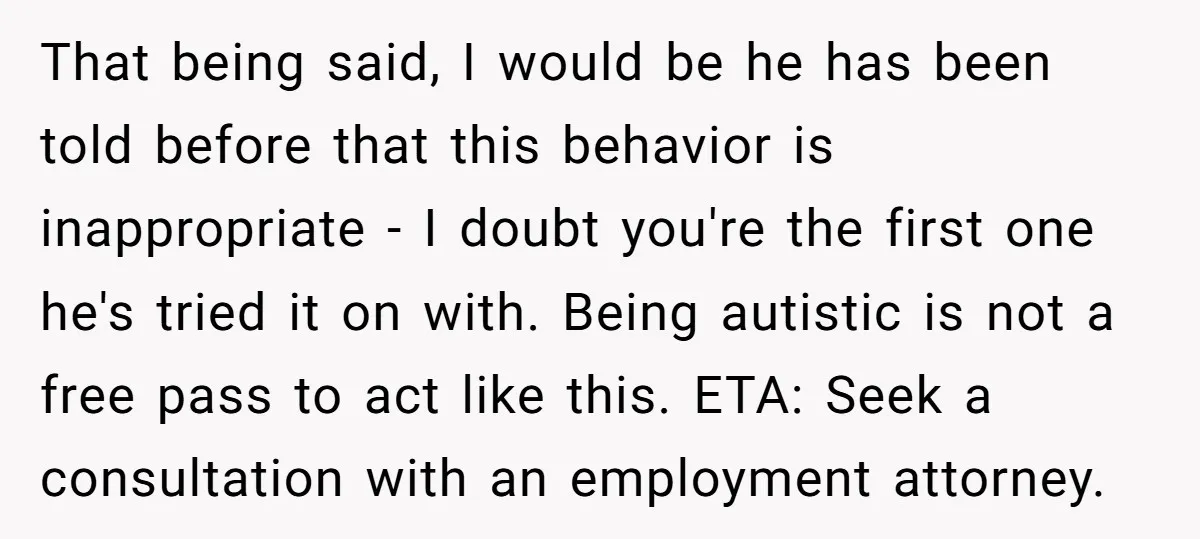 That being said, I would be he has been told before that this behavior is inappropriate - I doubt you're the first one he's tried it on with. Being autistic...