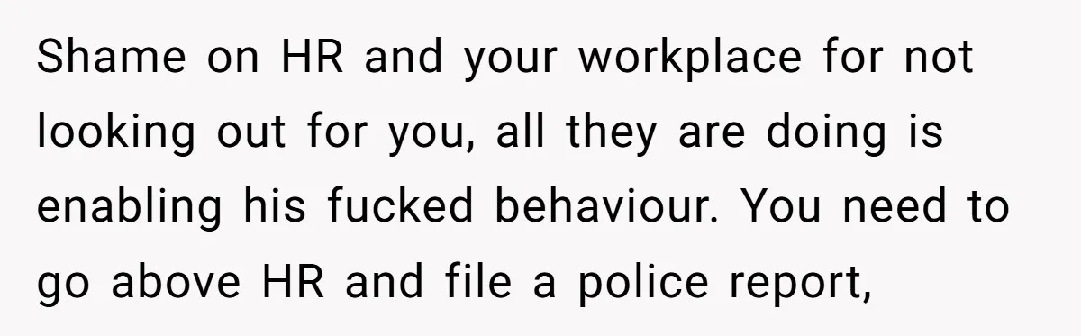 Shame on HR and your workplace for not looking out for you, all they are doing is enabling his fucked behaviour. You need to go above HR and file a...