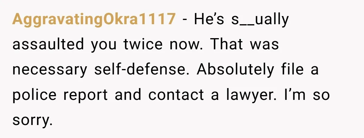 AggravatingOkra1117 - He’s s__ually assaulted you twice now. That was necessary self-defense. Absolutely file a police report and contact a lawyer. I’m so sorry.