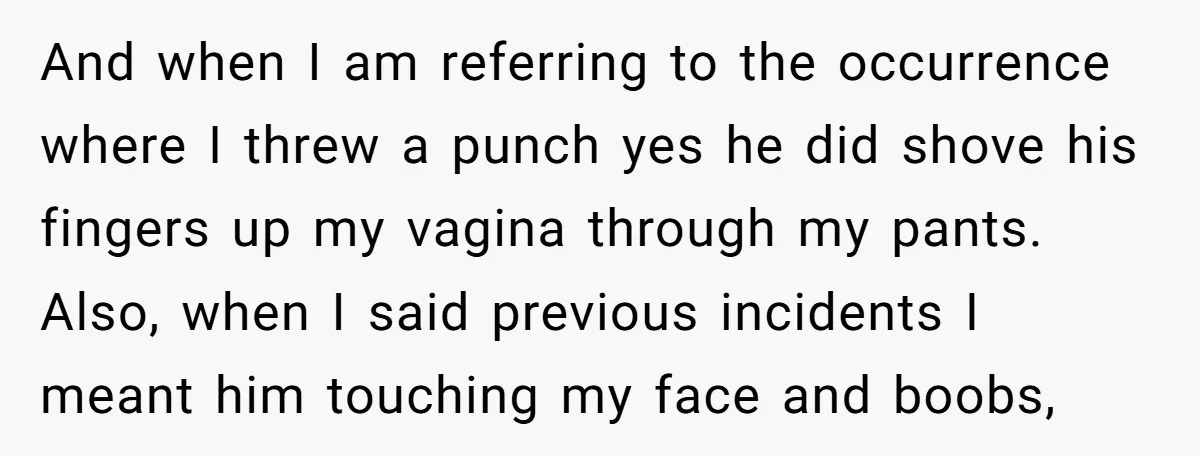 And when I am referring to the occurrence where I threw a punch yes he did shove his fingers up my vagina through my pants. Also, when I said previous...