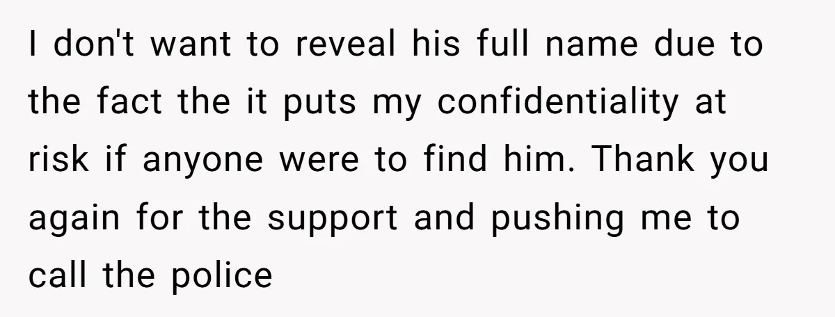 I don't want to reveal his full name due to the fact the it puts my confidentiality at risk if anyone were to find him. Thank you again for the...