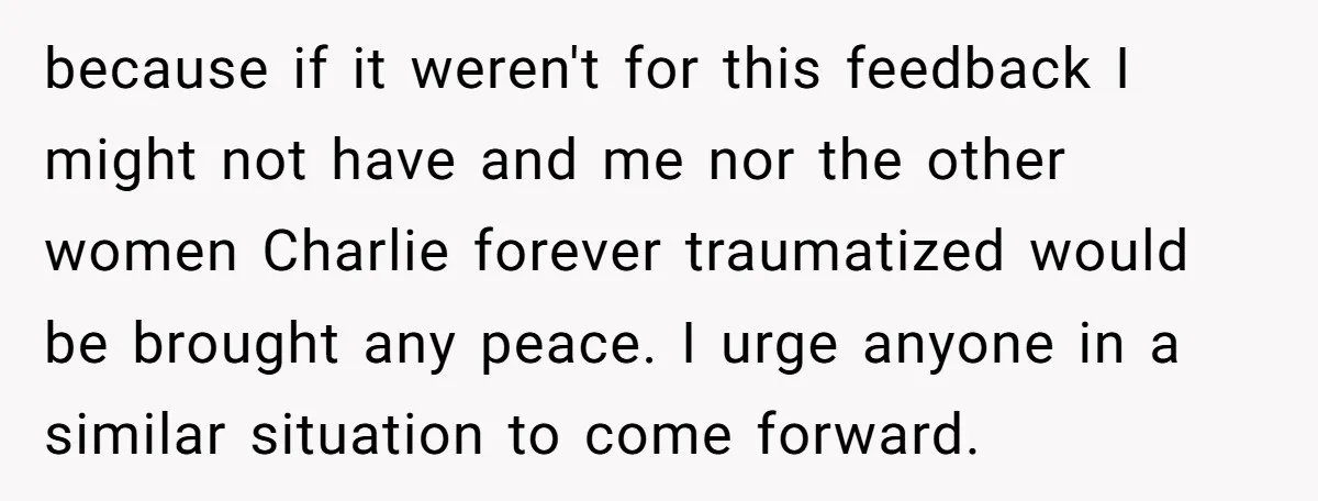 because if it weren't for this feedback I might not have and me nor the other women Charlie forever traumatized would be brought any peace. I urge anyone in a...