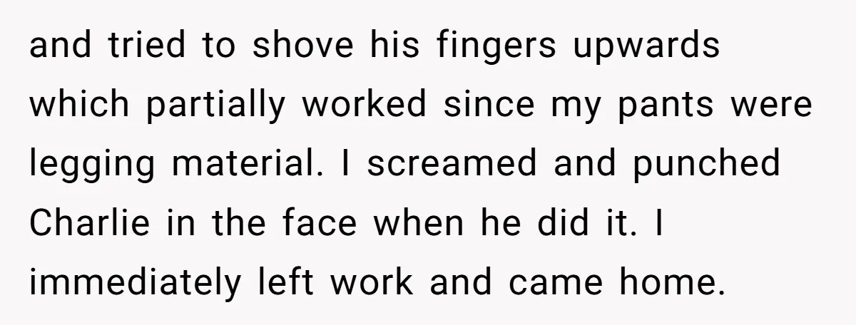 and tried to shove his fingers upwards which partially worked since my pants were legging material. I screamed and punched Charlie in the face when he did it. I immediately...