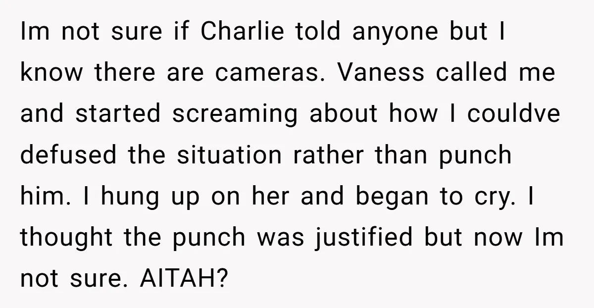 Im not sure if Charlie told anyone but I know there are cameras. Vaness called me and started screaming about how I couldve defused the situation rather than punch him....