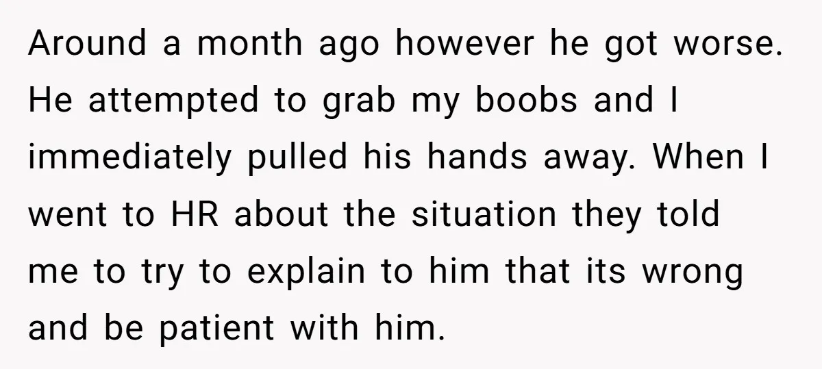 Around a month ago however he got worse. He attempted to grab my boobs and I immediately pulled his hands away. When I went to HR about the situation they...