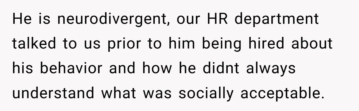 He is neurodivergent, our HR department talked to us prior to him being hired about his behavior and how he didnt always understand what was socially acceptable.