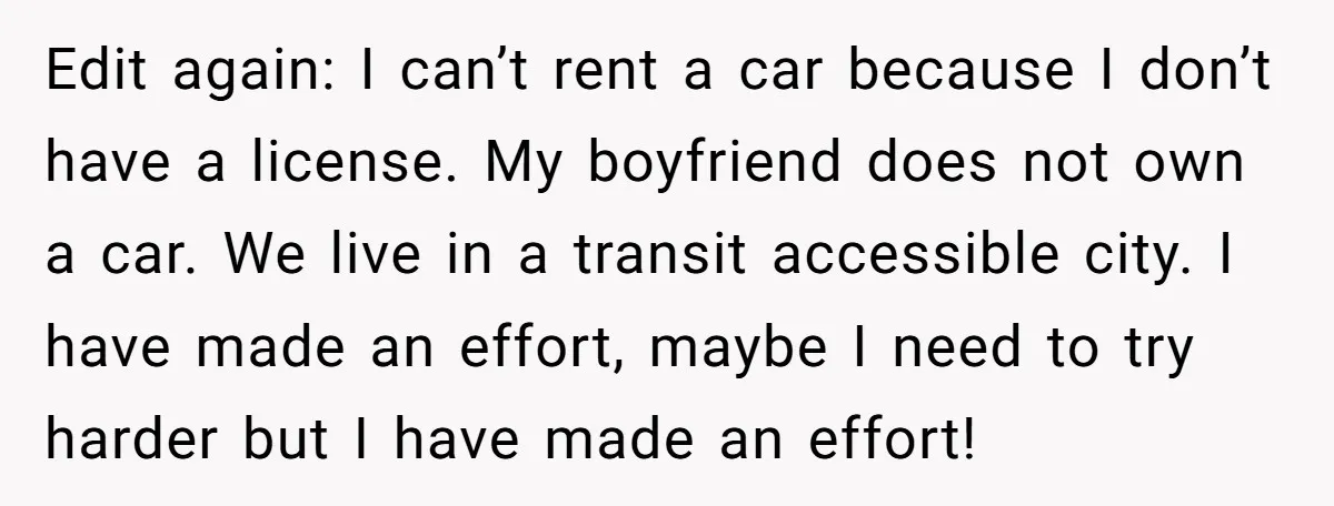 Edit again: I can’t rent a car because I don’t have a license. My boyfriend does not own a car. We live in a transit accessible city. I have made...