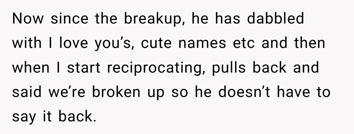 Now since the breakup, he has dabbled with I love you’s, cute names etc and then when I start reciprocating, pulls back and said we’re broken up so he doesn’t...