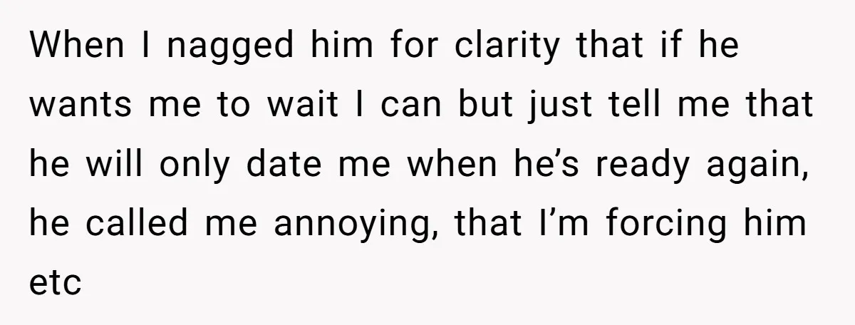 When I nagged him for clarity that if he wants me to wait I can but just tell me that he will only date me when he’s ready again, he...