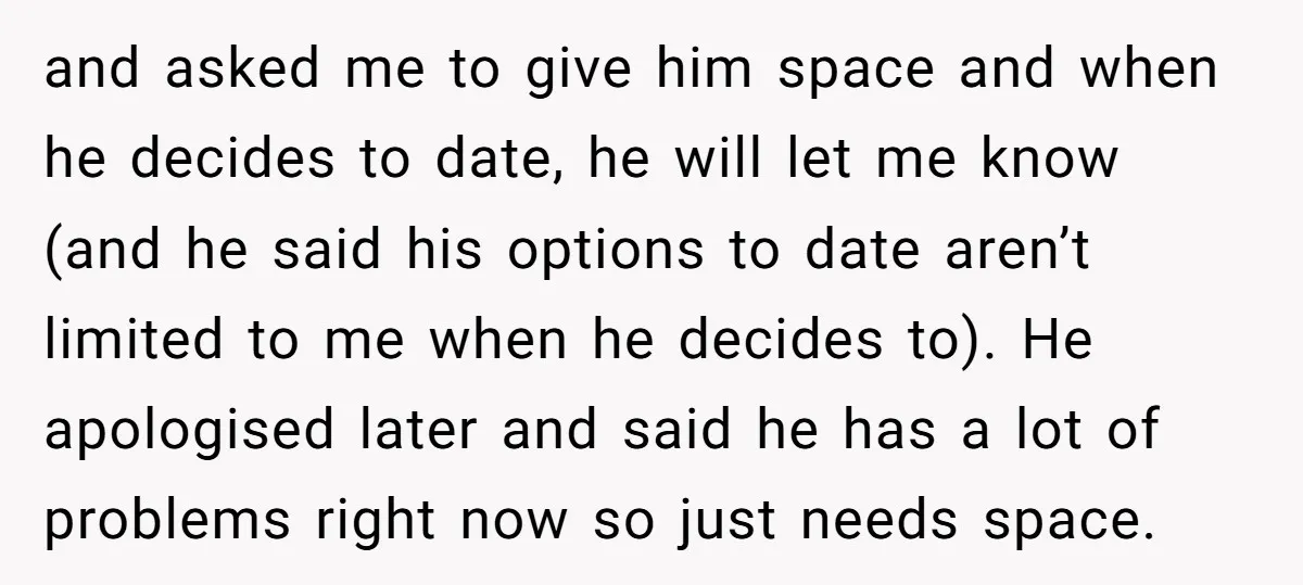 and asked me to give him space and when he decides to date, he will let me know (and he said his options to date aren’t limited to me when...