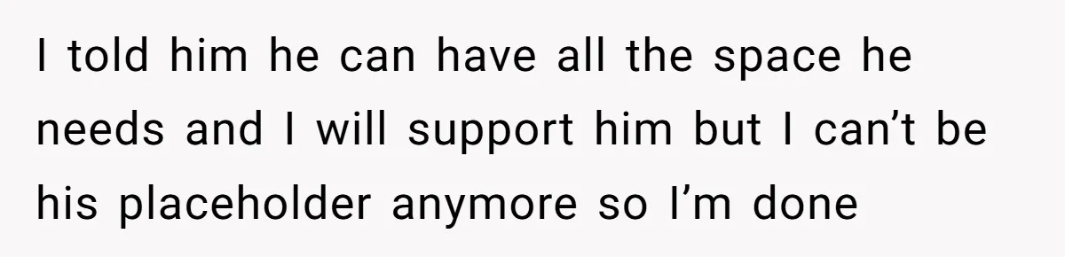 I told him he can have all the space he needs and I will support him but I can’t be his placeholder anymore so I’m done