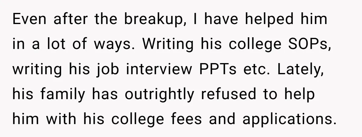 Even after the breakup, I have helped him in a lot of ways. Writing his college SOPs, writing his job interview PPTs etc. Lately, his family has outrightly refused to...