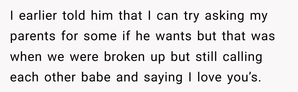 I earlier told him that I can try asking my parents for some if he wants but that was when we were broken up but still calling each other babe...