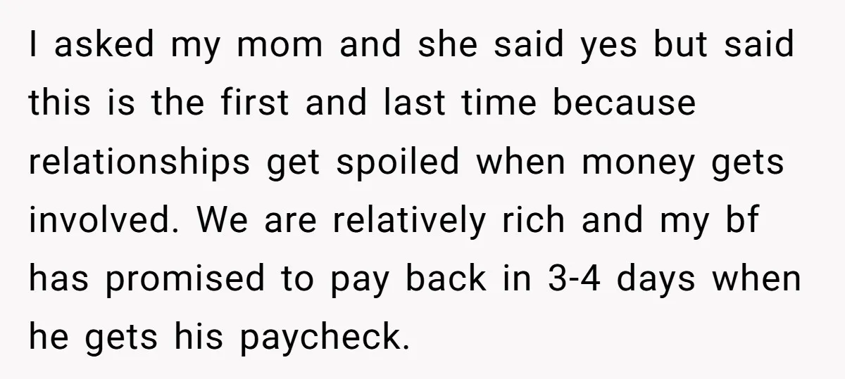 I asked my mom and she said yes but said this is the first and last time because relationships get spoiled when money gets involved. We are relatively rich and...