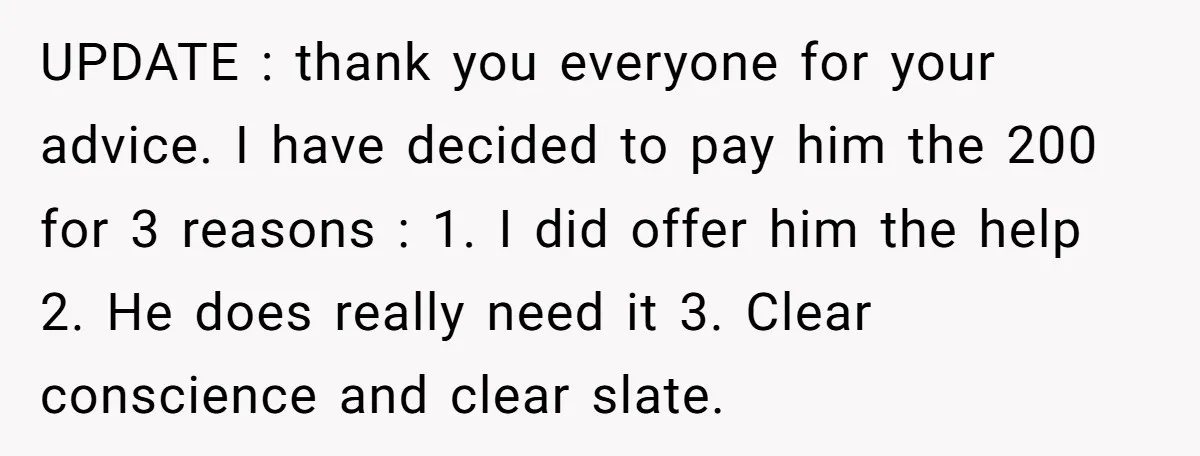 UPDATE : thank you everyone for your advice. I have decided to pay him the 200 for 3 reasons : 1. I did offer him the help 2. He does...