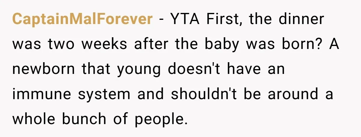 CaptainMalForever − YTA First, the dinner was two weeks after the baby was born? A newborn that young doesn't have an immune system and shouldn't be around a whole bunch...