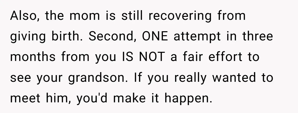 Also, the mom is still recovering from giving birth. Second, ONE attempt in three months from you IS NOT a fair effort to see your grandson. If you really wanted...