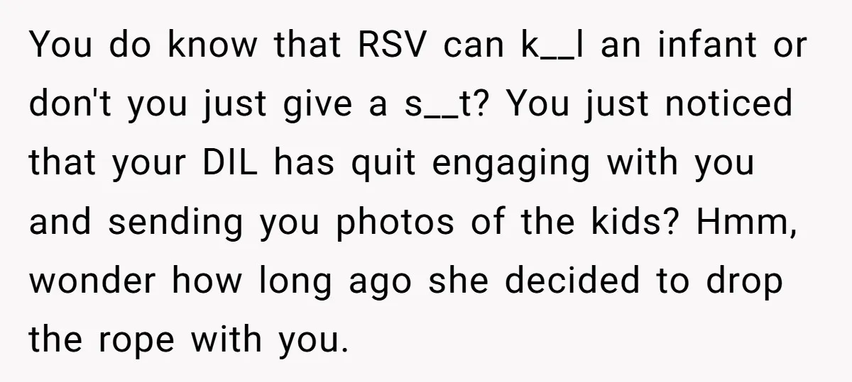 You do know that RSV can k__l an infant or don't you just give a s__t? You just noticed that your DIL has quit engaging with you and sending you...