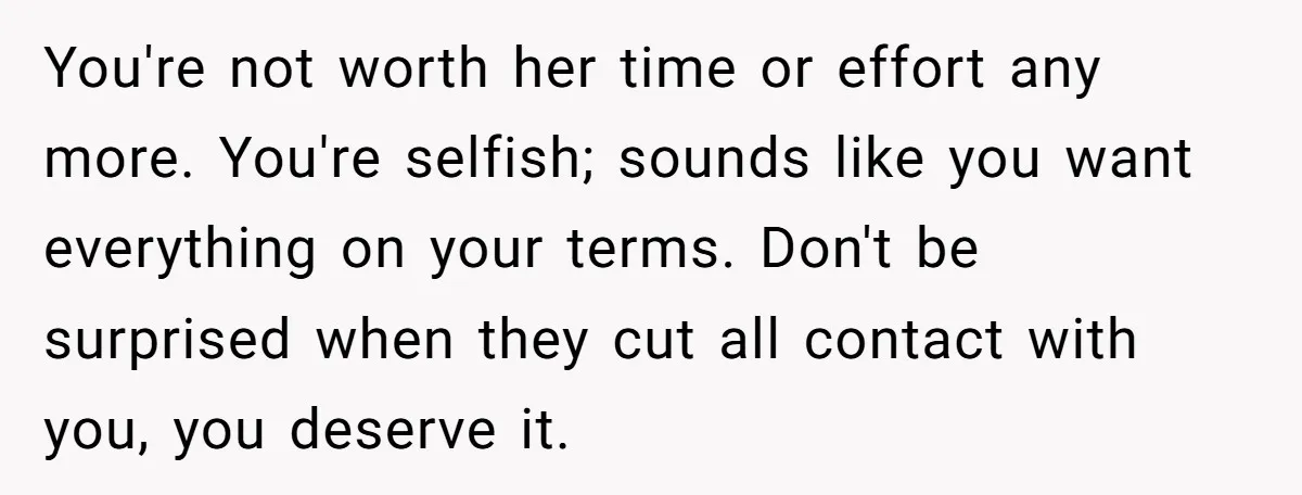 You're not worth her time or effort any more. You're selfish; sounds like you want everything on your terms. Don't be surprised when they cut all contact with you, you...