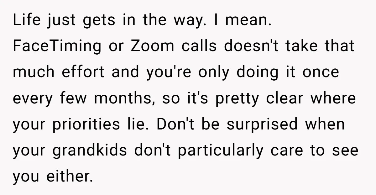 Life just gets in the way. I mean. FaceTiming or Zoom calls doesn't take that much effort and you're only doing it once every few months, so it's pretty clear...