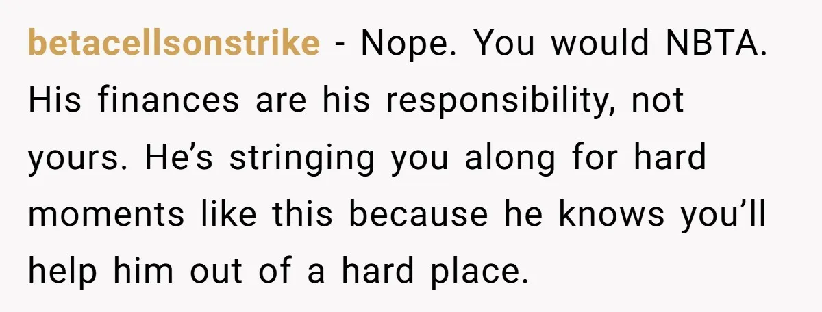 betacellsonstrike − Nope. You would NBTA. His finances are his responsibility, not yours. He’s stringing you along for hard moments like this because he knows you’ll help him out of...