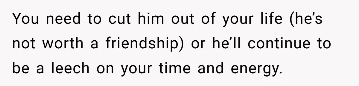 You need to cut him out of your life (he’s not worth a friendship) or he’ll continue to be a leech on your time and energy.