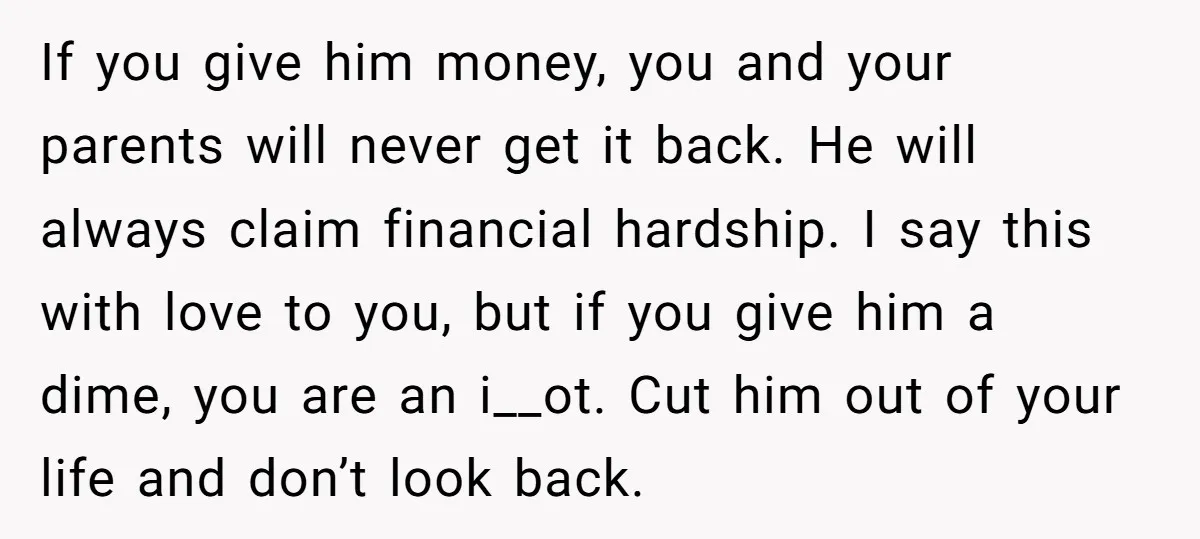 If you give him money, you and your parents will never get it back. He will always claim financial hardship. I say this with love to you, but if you...