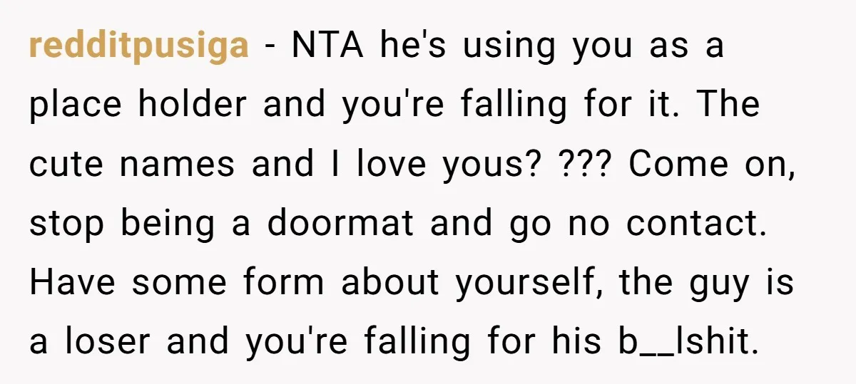 redditpusiga − NTA he's using you as a place holder and you're falling for it. The cute names and I love yous? ??? Come on, stop being a doormat and...