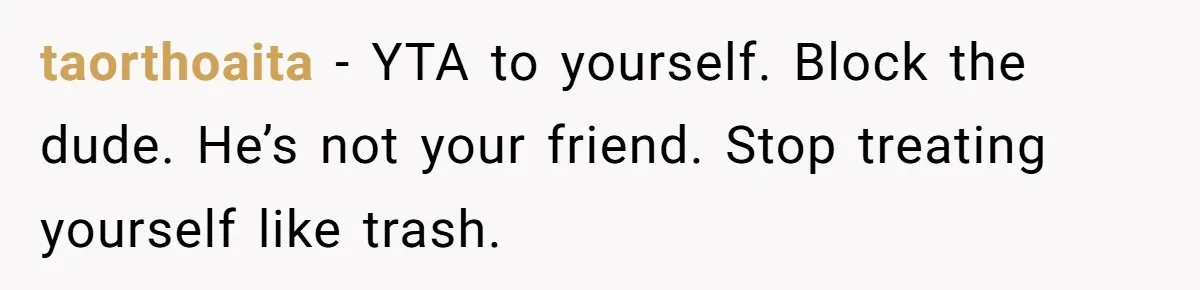 taorthoaita − YTA to yourself. Block the dude. He’s not your friend. Stop treating yourself like trash.