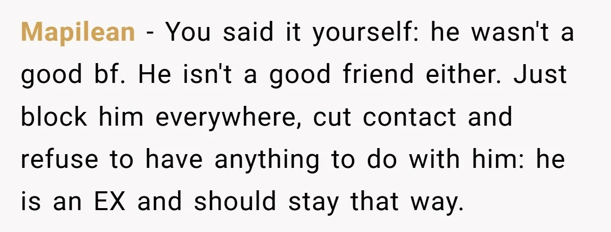 Mapilean − You said it yourself: he wasn't a good bf. He isn't a good friend either. Just block him everywhere, cut contact and refuse to have anything to do...