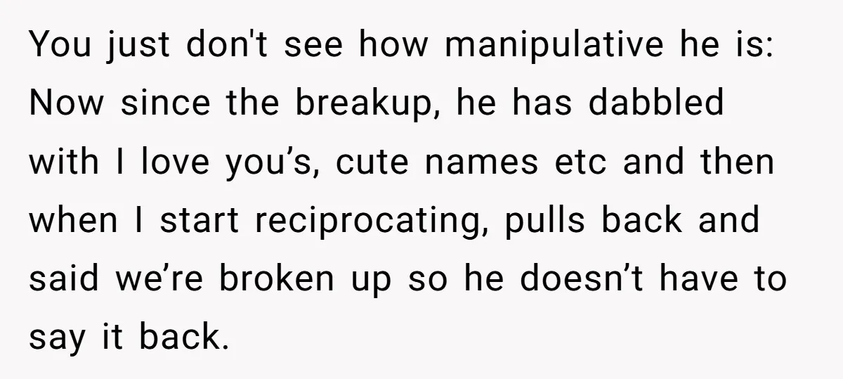 You just don't see how manipulative he is: Now since the breakup, he has dabbled with I love you’s, cute names etc and then when I start reciprocating, pulls back...