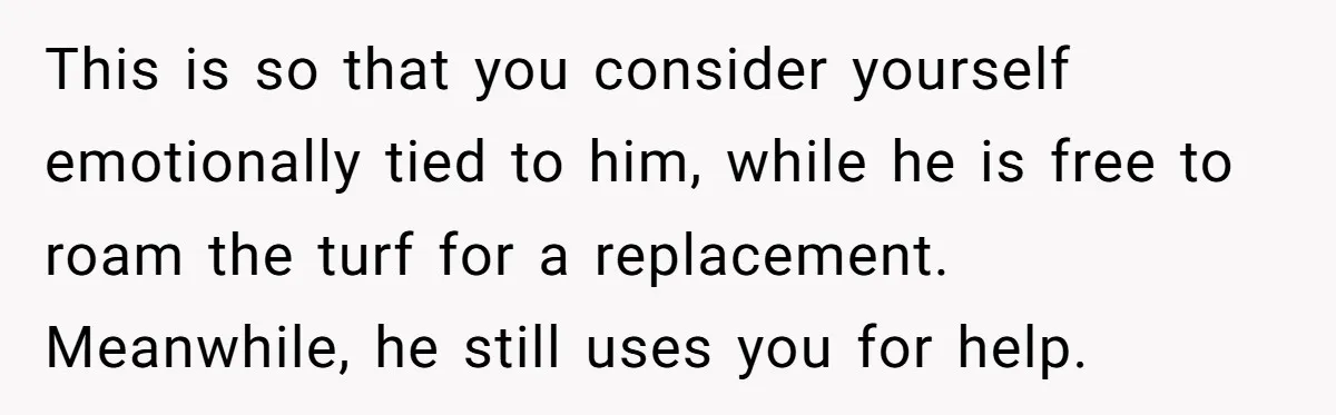 This is so that you consider yourself emotionally tied to him, while he is free to roam the turf for a replacement. Meanwhile, he still uses you for help.