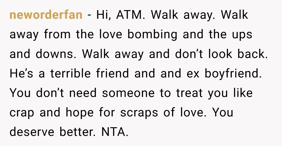 neworderfan − Hi, ATM. Walk away. Walk away from the love bombing and the ups and downs. Walk away and don’t look back. He’s a terrible friend and and ex...
