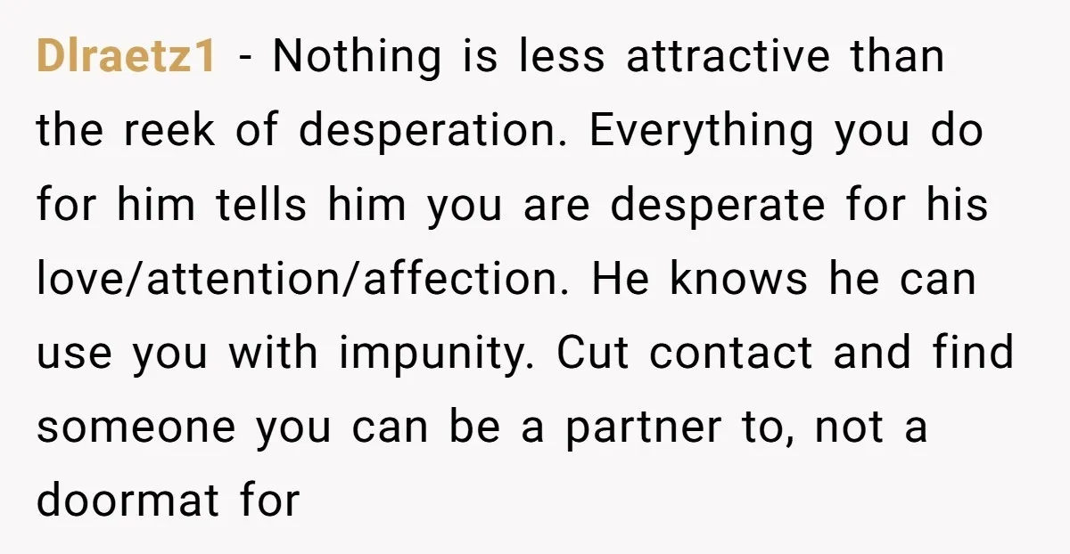 Dlraetz1 − Nothing is less attractive than the reek of desperation. Everything you do for him tells him you are desperate for his love/attention/affection. He knows he can use you...