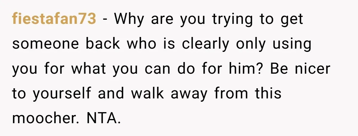 fiestafan73 − Why are you trying to get someone back who is clearly only using you for what you can do for him? Be nicer to yourself and walk away...