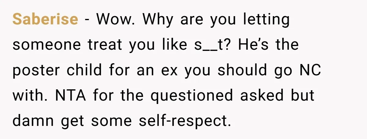 Saberise − Wow. Why are you letting someone treat you like s__t? He’s the poster child for an ex you should go NC with. NTA for the questioned asked but...